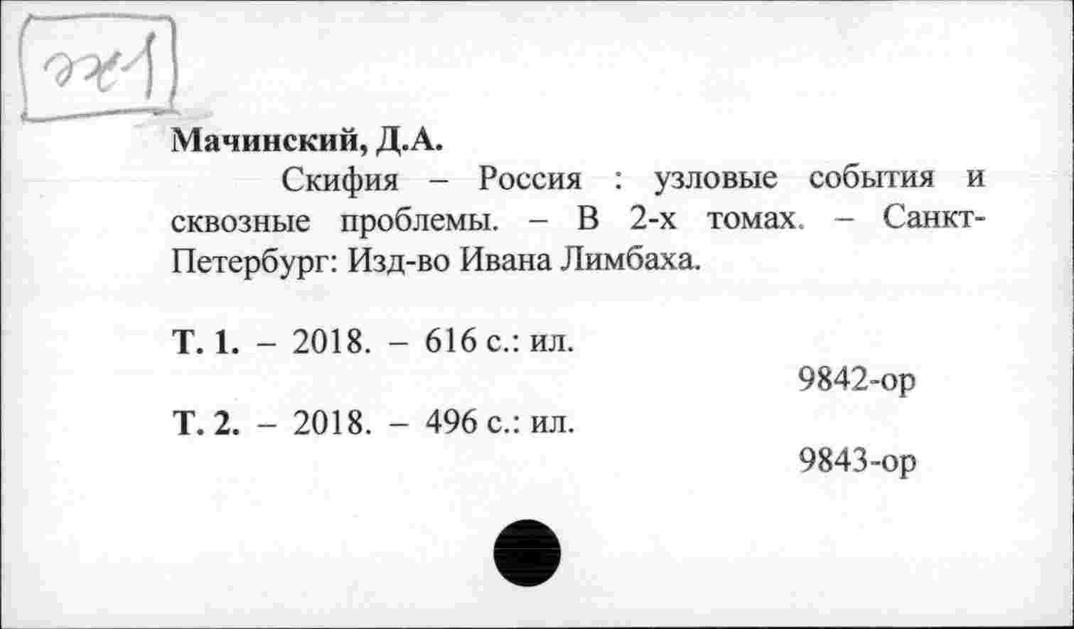 ﻿Мачинский, Д.А.
Скифия - Россия : узловые события и сквозные проблемы. — В 2-х томах. - Санкт-Петербург: Изд-во Ивана Лимбаха.
T. 1. - 2018. - 616 с.: ил.
Т. 2. - 2018. - 496 с.: ил.
9842-	ор
9843-	ор